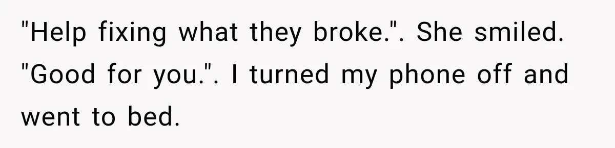 "Help fixing what they broke.". She smiled. "Good for you.". I turned my phone off and went to bed.