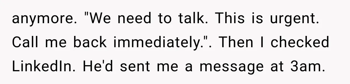 anymore. "We need to talk. This is urgent. Call me back immediately.". Then I checked LinkedIn. He'd sent me a message at 3am.