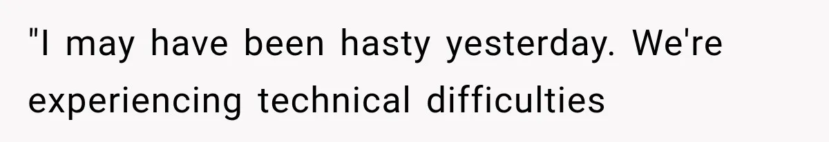 "I may have been hasty yesterday. We're experiencing technical difficulties