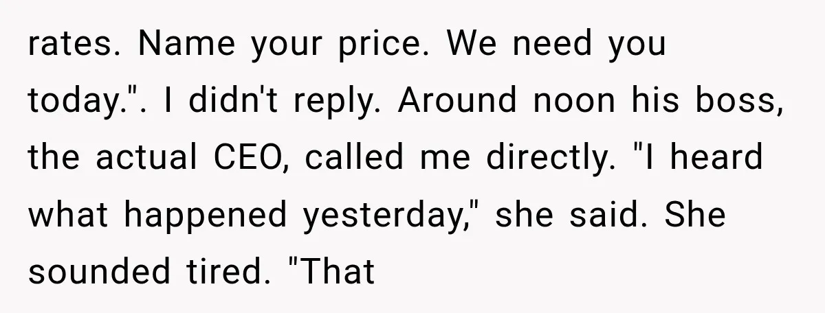 rates. Name your price. We need you today.". I didn't reply. Around noon his boss, the actual CEO, called me directly. "I heard what happened yesterday," she said. She sounded...