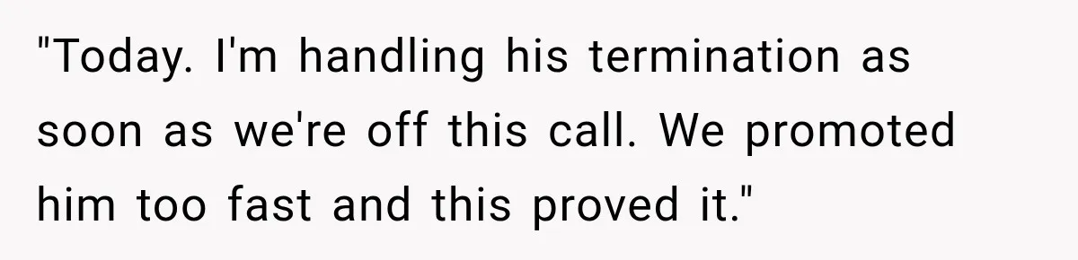 "Today. I'm handling his termination as soon as we're off this call. We promoted him too fast and this proved it."