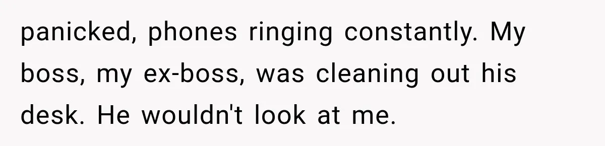 panicked, phones ringing constantly. My boss, my ex-boss, was cleaning out his desk. He wouldn't look at me.