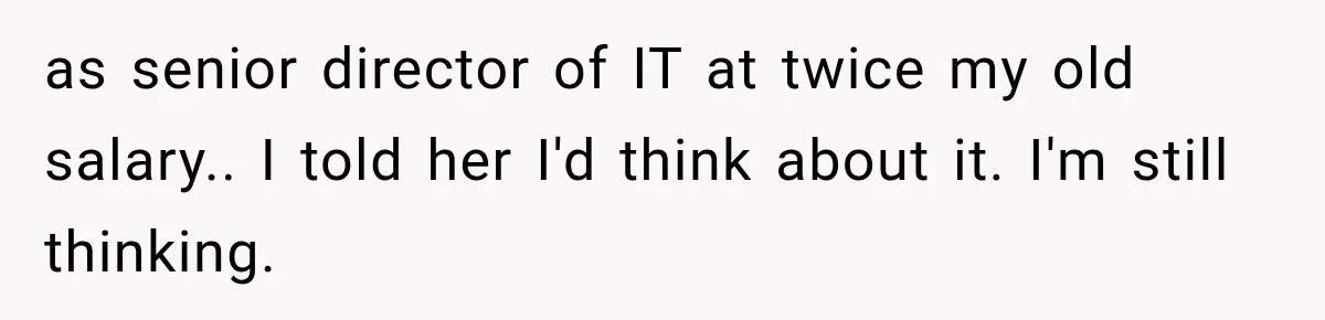as senior director of IT at twice my old salary.. I told her I'd think about it. I'm still thinking.