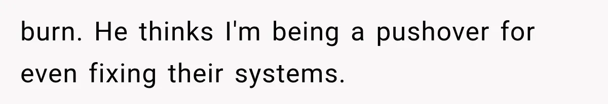 burn. He thinks I'm being a pushover for even fixing their systems.