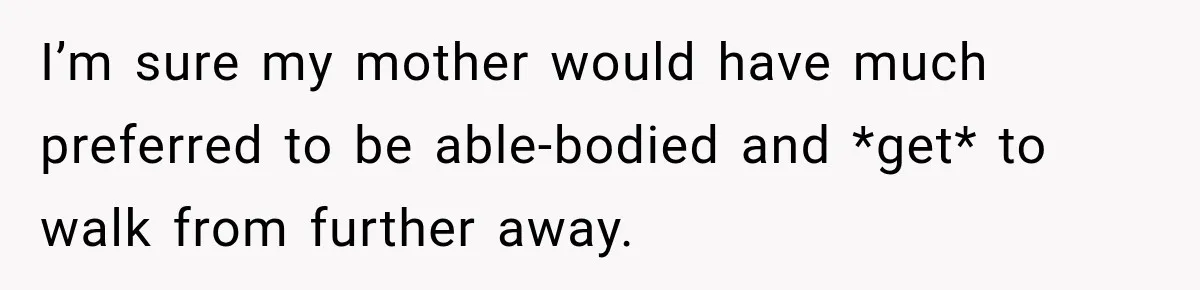 I’m sure my mother would have much preferred to be able-bodied and *get* to walk from further away.