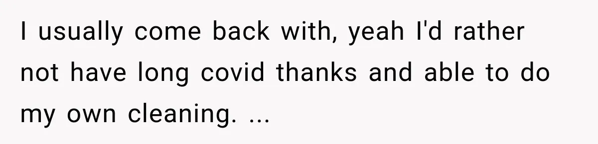 I usually come back with, yeah I'd rather not have long covid thanks and able to do my own cleaning. ...