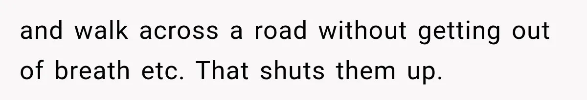 and walk across a road without getting out of breath etc. That shuts them up.