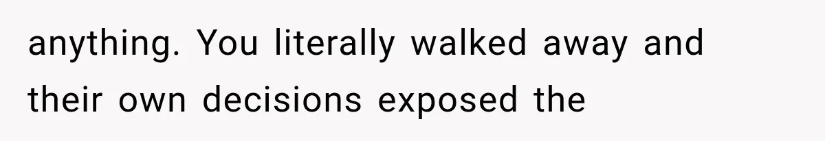 anything. You literally walked away and their own decisions exposed the