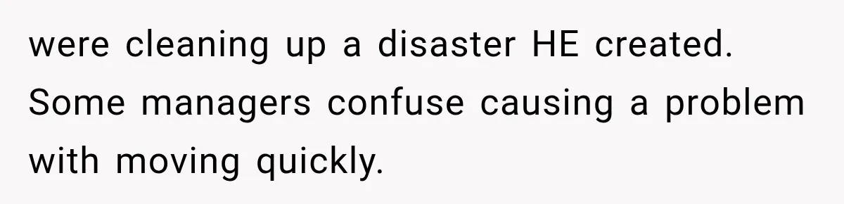 were cleaning up a disaster HE created. Some managers confuse causing a problem with moving quickly.