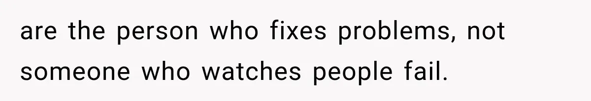 are the person who fixes problems, not someone who watches people fail.