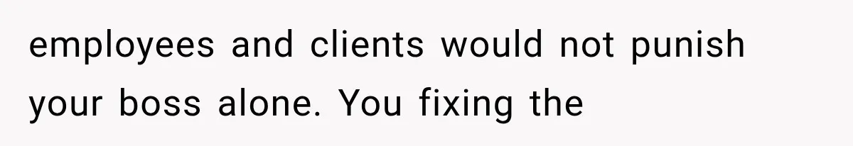 employees and clients would not punish your boss alone. You fixing the
