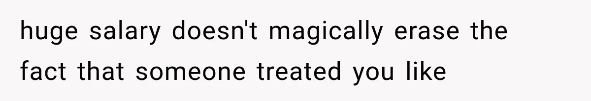 huge salary doesn't magically erase the fact that someone treated you like