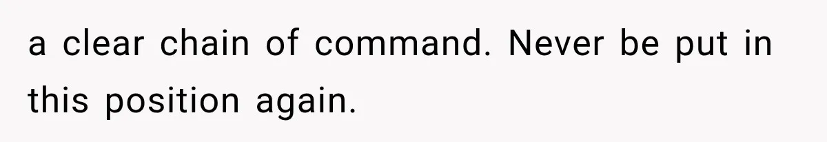 a clear chain of command. Never be put in this position again.