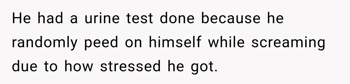 He had a urine test done because he randomly peed on himself while screaming due to how stressed he got.