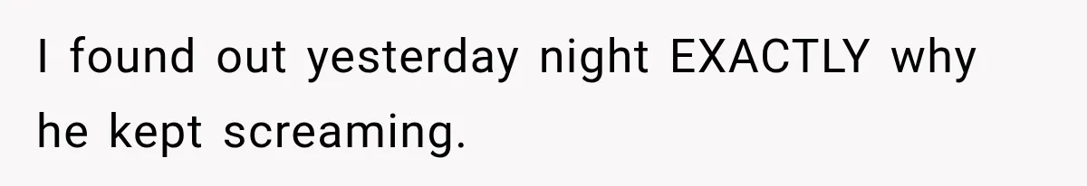 I found out yesterday night EXACTLY why he kept screaming.