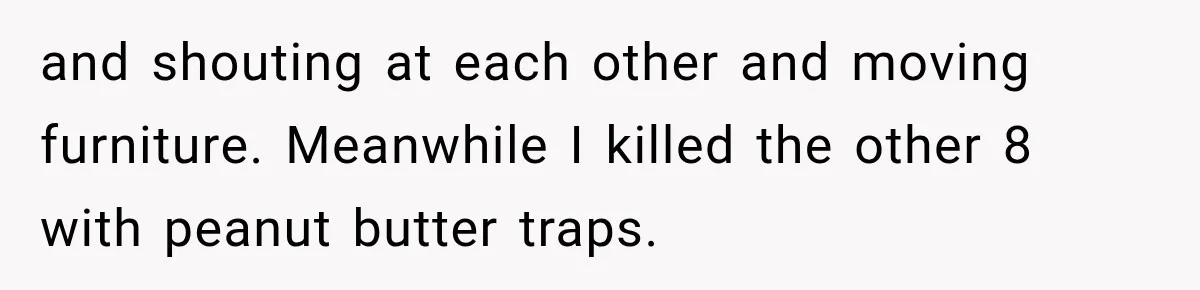 and shouting at each other and moving furniture. Meanwhile I killed the other 8 with peanut butter traps.