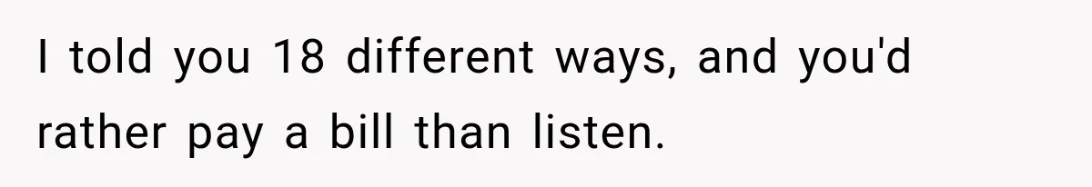 I told you 18 different ways, and you'd rather pay a bill than listen.
