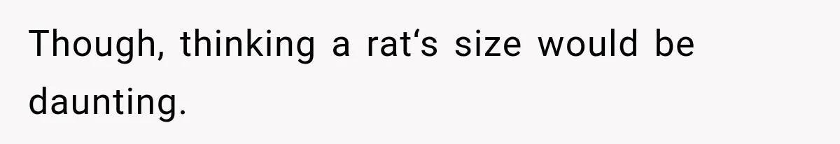 Though, thinking a rat‘s size would be daunting.