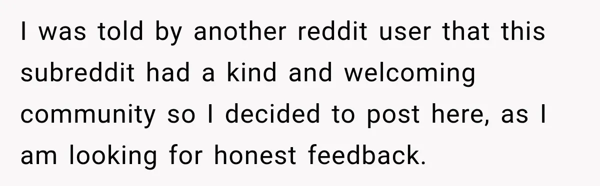 I was told by another reddit user that this subreddit had a kind and welcoming community so I decided to post here, as I am looking for honest feedback.