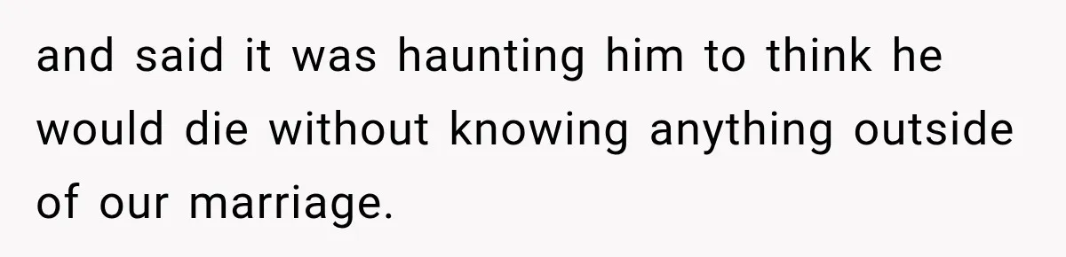 and said it was haunting him to think he would die without knowing anything outside of our marriage.