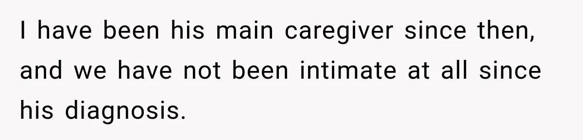 I have been his main caregiver since then, and we have not been intimate at all since his diagnosis.