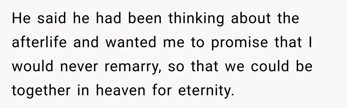 He said he had been thinking about the afterlife and wanted me to promise that I would never remarry, so that we could be together in heaven for eternity.