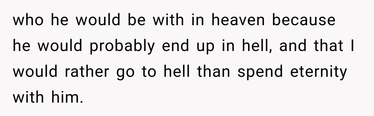 who he would be with in heaven because he would probably end up in hell, and that I would rather go to hell than spend eternity with him.