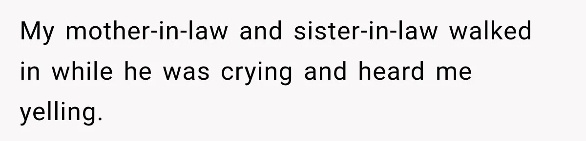 My mother-in-law and sister-in-law walked in while he was crying and heard me yelling.