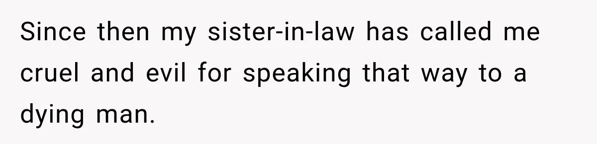 Since then my sister-in-law has called me cruel and evil for speaking that way to a dying man.