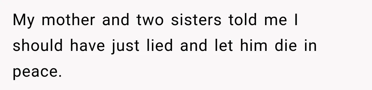 My mother and two sisters told me I should have just lied and let him die in peace.