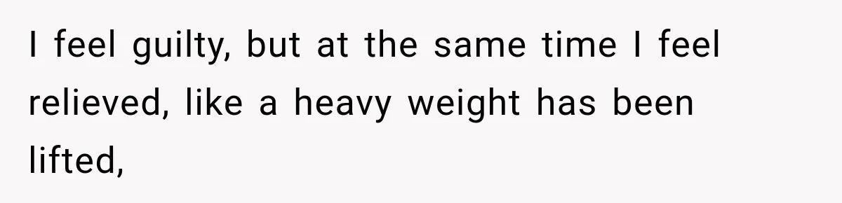 I feel guilty, but at the same time I feel relieved, like a heavy weight has been lifted,