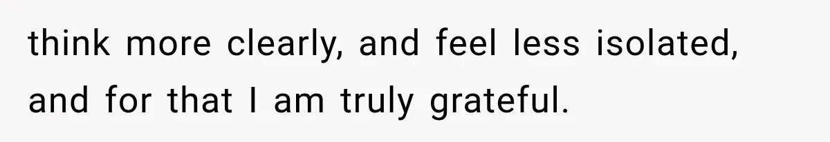 think more clearly, and feel less isolated, and for that I am truly grateful.