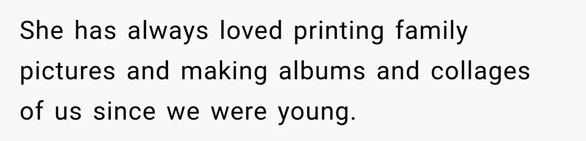 She has always loved printing family pictures and making albums and collages of us since we were young.