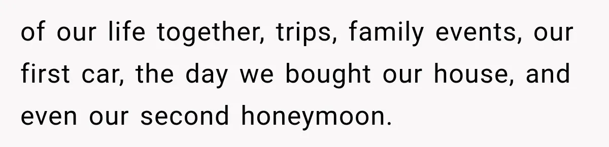 of our life together, trips, family events, our first car, the day we bought our house, and even our second honeymoon.