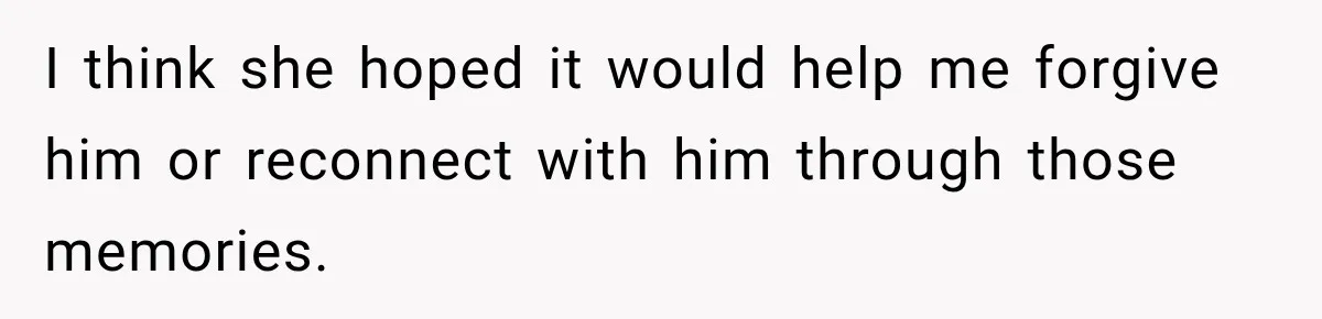 I think she hoped it would help me forgive him or reconnect with him through those memories.