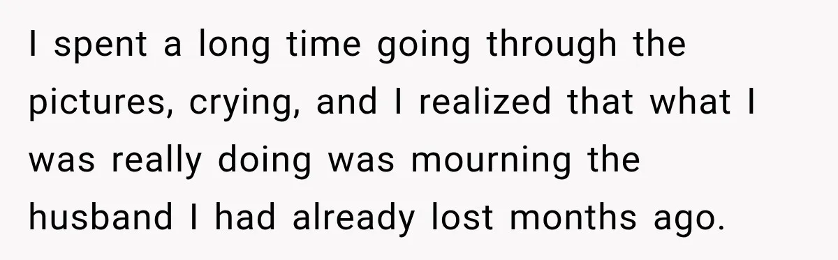 I spent a long time going through the pictures, crying, and I realized that what I was really doing was mourning the husband I had already lost months ago.