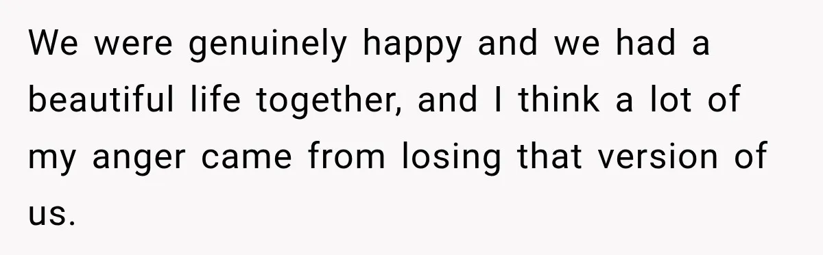 We were genuinely happy and we had a beautiful life together, and I think a lot of my anger came from losing that version of us.