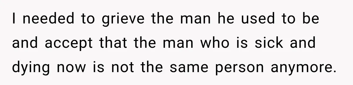 I needed to grieve the man he used to be and accept that the man who is sick and dying now is not the same person anymore.