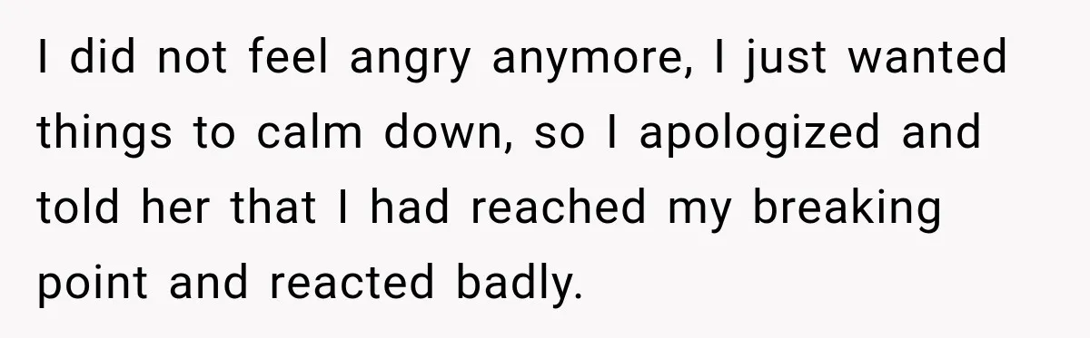 I did not feel angry anymore, I just wanted things to calm down, so I apologized and told her that I had reached my breaking point and reacted badly.
