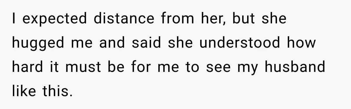 I expected distance from her, but she hugged me and said she understood how hard it must be for me to see my husband like this.