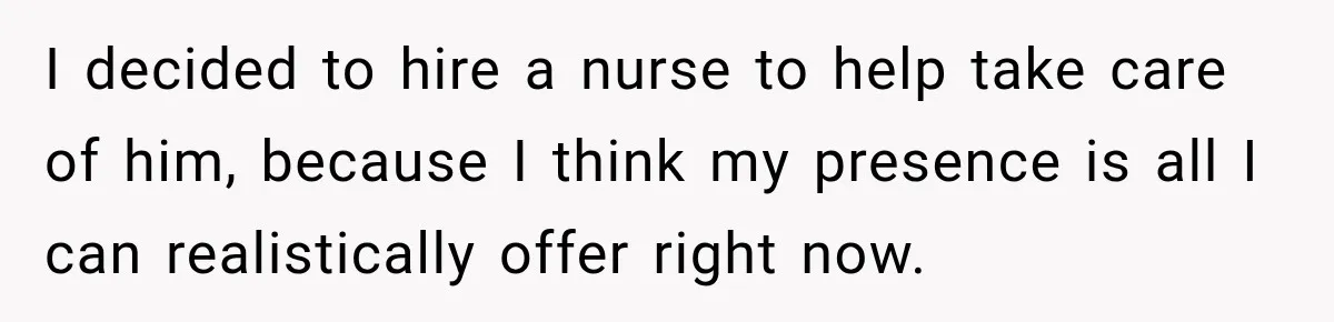 I decided to hire a nurse to help take care of him, because I think my presence is all I can realistically offer right now.