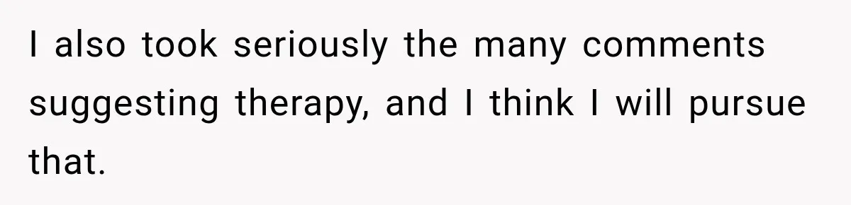 I also took seriously the many comments suggesting therapy, and I think I will pursue that.