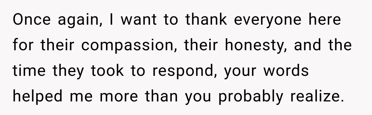 Once again, I want to thank everyone here for their compassion, their honesty, and the time they took to respond, your words helped me more than you probably realize.