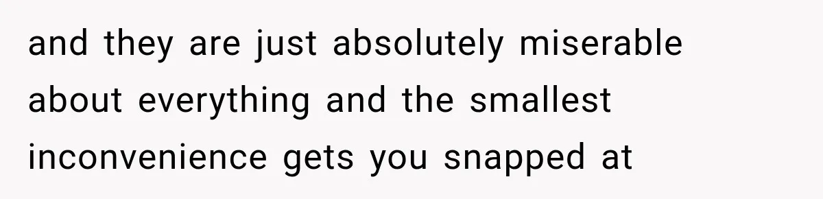 and they are just absolutely miserable about everything and the smallest inconvenience gets you snapped at