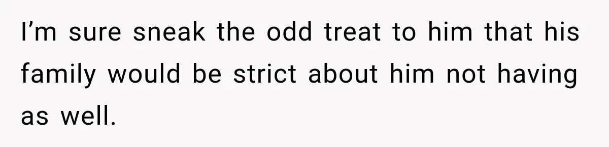 I’m sure sneak the odd treat to him that his family would be strict about him not having as well.