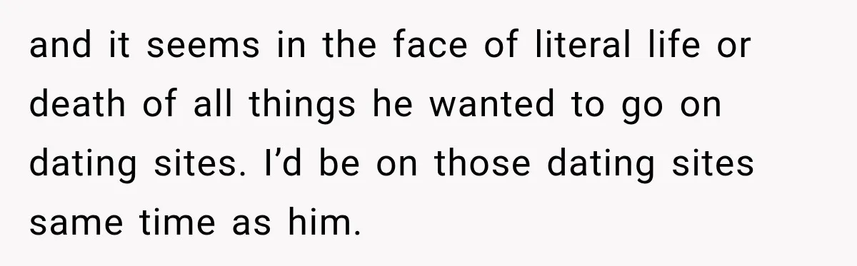 and it seems in the face of literal life or death of all things he wanted to go on dating sites. I’d be on those dating sites same time as...