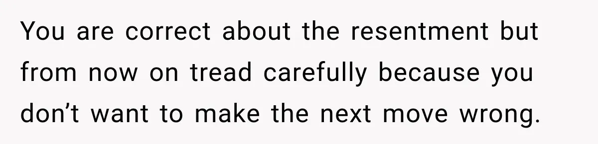You are correct about the resentment but from now on tread carefully because you don’t want to make the next move wrong.