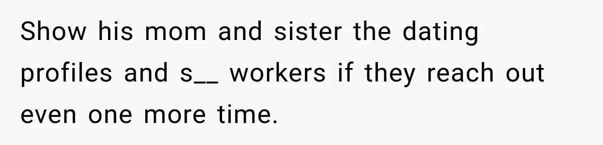 Show his mom and sister the dating profiles and s__ workers if they reach out even one more time.