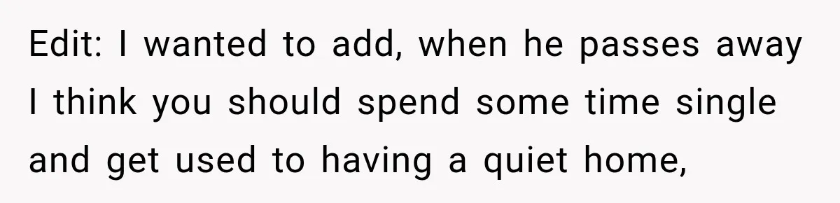 Edit: I wanted to add, when he passes away I think you should spend some time single and get used to having a quiet home,