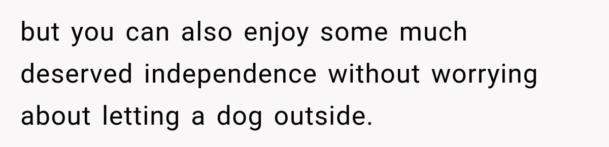 but you can also enjoy some much deserved independence without worrying about letting a dog outside.